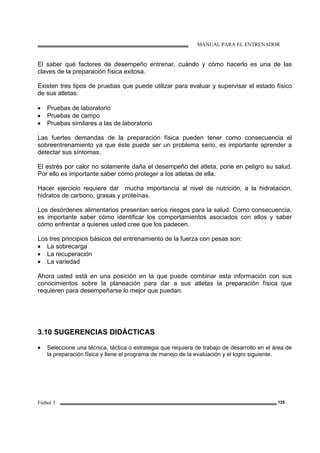 MANUAL PARA EL ENTRENADOR
Fútbol 3 125
El saber qué factores de desempeño entrenar, cuándo y cómo hacerlo es una de las
claves de la preparación física exitosa.
Existen tres tipos de pruebas que puede utilizar para evaluar y supervisar el estado físico
de sus atletas:
• Pruebas de laboratorio
• Pruebas de campo
• Pruebas similares a las de laboratorio
Las fuertes demandas de la preparación física pueden tener como consecuencia el
sobreentrenamiento ya que éste puede ser un problema serio, es importante aprender a
detectar sus síntomas.
El estrés por calor no solamente daña el desempeño del atleta, pone en peligro su salud.
Por ello es importante saber cómo proteger a los atletas de ella.
Hacer ejercicio requiere dar mucha importancia al nivel de nutrición, a la hidratación,
hidratos de carbono, grasas y proteínas.
Los desórdenes alimentarios presentan serios riesgos para la salud. Como consecuencia,
es importante saber cómo identificar los comportamientos asociados con ellos y saber
cómo enfrentar a quienes usted cree que los padecen.
Los tres principios básicos del entrenamiento de la fuerza con pesas son:
• La sobrecarga
• La recuperación
• La variedad
Ahora usted está en una posición en la que puede combinar esta información con sus
conocimientos sobre la planeación para dar a sus atletas la preparación física que
requieren para desempeñarse lo mejor que puedan.
3.10 SUGERENCIAS DIDÁCTICAS
• Seleccione una técnica, táctica o estrategia que requiera de trabajo de desarrollo en el área de
la preparación física y llene el programa de manejo de la evaluación y el logro siguiente.
 