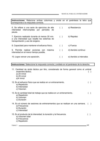 MANUAL PARA EL ENTRENADOR
Fútbol 3 127
Instrucciones: Relacione ambas columnas y anote en el paréntesis la letra que
corresponda a la respuesta correcta.
6. Se refiere a una serie de ejercicios de alta
intensidad interrumpidas por períodos de
pausa.
( ) a) Resistencia
7. Ejercicio realizado durante al menos 20 min.
a una intensidad que resalte los sistemas de
transportación y uso de oxígeno.
( ) b) Rapidez
8. Capacidad para mantener el esfuerzo físico. ( ) c) Fuerza
9. Permite realizar acciones con máxima
intensidad en el menor tiempo posible.
( ) d) Aerobio continuo
10. Logra vencer una oposición. ( ) e) Aerobio a intervalos
Instrucciones: Seleccione la respuesta correcta y anótela en el paréntesis de la derecha.
11. Cantidad de ácido láctico por litro, considerado de forma general como el umbral
anaerobio láctico. ( )
a) 24 mmol
b) 20 mmol
a)4 mmol
12. Es el esfuerzo físico que se realiza en un entrenamiento. ( )
a) Repetición
b) Intensidad
c) Volumen
13. Es la cantidad total de trabajo que se realiza en un entrenamiento. ( )
a) Repetición
b) Volumen
c) Duración
14. Es el número de sesiones de entrenamientos que se realizan en una semana. ( )
a) Frecuencia
b) Duración
c) Intensidad
15. Es el producto de la intensidad, la duración y la frecuencia. ( )
a) Volumen total
b) Frecuencia
c) Repetición
 