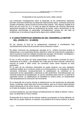 MANUAL PARA EL ENTRENADOR
Fútbol 1
40
El desarrollo en las acciones de correr, saltar y lanzar
Las numerosas investigaciones sobre el desarrollo de los rendimientos deportivos
permiten reconocer tendencias de desarrollo relativamente claras, mostrando aumentos
anuales constantes o leves durante la primera fase puberal. Otro aspecto notable es el
hecho de que entre los 12 y 14 años de edad se observan las menores diferencias
específicas sexuales en todos los rendimientos de carrera, salto y lanzamiento, en las
disciplinas mencionadas se desarrollan favorablemente, aunque por otro lado es
evidente que no se alcanza mejoramiento alguno de la calidad motora.
3. 5 CARACTERÍSTICAS GENERALES DEL DESARROLLO MOTOR
DEL JOVEN (13 - 18 AÑOS)
En los varones al final de la adolescencia comienzan a manifestarse más
acentuadamente tendencias de precisión de la conducción motora.
Se deben mencionar las divergencias sexuales en la cinética hormonal durante la
adolescencia y sus importantes efectos deportivos sobre las proporciones corporales y
sobre el sistema motriz las múltiples divergencias sexuales, hormonales, morfológicas y
funcionales se diferencian considerablemente en su desarrollo.
En los 13 años de edad, las niñas experimentan un crecimiento promedio de solo 5
centímetros en la altura y de alrededor de 4 hilos para la masa corporal, mientras los
varones se puede o debe contar con aumentos cuatro veces mayores en esos
parámetros.
En el caso de los individuos entrenados se puede observar una auto regulación
manifiesta estable de la conducta motora en el entrenamiento y la competencia. Estos
individuos entrenados consecuentemente la estabilización se manifiesta en la
maduración de las capacidades y destrezas en alto rendimiento. Simultáneamente una
creciente tendencia de estabilización, la cual se manifiesta sobre todo en un perfil de la
capacidad motora. La estabilización se manifiesta en ambos sexos, en característica
más apropiada para la conducción del movimiento.
En el desarrollo de la fuerza durante la adolescencia se dan tendencias de desarrollo
claras y evidentes; sobre todo para la fuerza máxima, pero en la fuerza rápida también
mejora claramente en los niños varones , como expresión en las carreras de velocidad,
en el salto de longitud, de altura y los lanzamientos.
La fuerza resistencia, que casi siempre simultáneamente con reflejo la relación fuerza –
peso, se desarrolla en menor medida.
El desarrollo de la fuerza de las mismas mejoras se presentan en forma diferente, en
ellas solo se puede observar un ascenso muy paulatino de la fuerza máxima, la fuerza
 