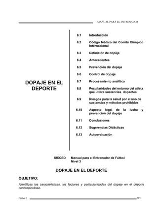 MANUAL PARA EL ENTRENADOR
Fútbol 3 181
DOPAJE EN EL
DEPORTE
6.1
6.2
6.3
6.4
6.5
6.6
6.7
6.8
6.9
6.10
6.11
6.12
6.13
Introducción
Código Médico del Comité Olímpico
Internacional
Definición de dopaje
Antecedentes
Prevención del dopaje
Control de dopaje
Procesamiento analítico
Peculiaridades del entorno del atleta
que utiliza sustancias dopantes
Riesgos para la salud por el uso de
sustancias y métodos prohibidos
Aspecto legal de la lucha y
prevención del dopaje
Conclusiones
Sugerencias Didácticas
Autoevaluación
SICCED Manual para el Entrenador de Fútbol
Nivel 3
DOPAJE EN EL DEPORTE
OBJETIVO:
Identificas las características, los factores y particularidades del dopaje en el deporte
contemporáneo.
 