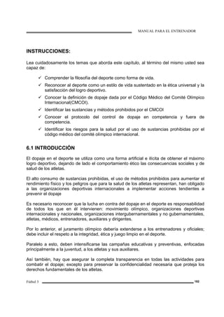 MANUAL PARA EL ENTRENADOR
Fútbol 3 182
INSTRUCCIONES:
Lea cuidadosamente los temas que aborda este capítulo, al término del mismo usted sea
capaz de:
Comprender la filosofía del deporte como forma de vida.
Reconocer al deporte como un estilo de vida sustentado en la ética universal y la
satisfacción del logro deportivo.
Conocer la definición de dopaje dada por el Código Médico del Comité Olímpico
Internacional(CMCOI).
Identificar las sustancias y métodos prohibidos por el CMCOI
Conocer el protocolo del control de dopaje en competencia y fuera de
competencia.
Identificar los riesgos para la salud por el uso de sustancias prohibidas por el
código médico del comité olímpico internacional.
6.1 INTRODUCCIÓN
El dopaje en el deporte se utiliza como una forma artificial e ilícita de obtener el máximo
logro deportivo, dejando de lado el comportamiento ético las consecuencias sociales y de
salud de los atletas.
El alto consumo de sustancias prohibidas, el uso de métodos prohibidos para aumentar el
rendimiento físico y los peligros que para la salud de los atletas representan, han obligado
a las organizaciones deportivas internacionales a implementar acciones tendientes a
prevenir el dopaje
Es necesario reconocer que la lucha en contra del dopaje en el deporte es responsabilidad
de todos los que en él intervienen: movimiento olímpico, organizaciones deportivas
internacionales y nacionales, organizaciones intergubernamentales y no gubernamentales,
atletas, médicos, entrenadores, auxiliares y dirigentes.
Por lo anterior, el juramento olímpico debería extenderse a los entrenadores y oficiales;
debe incluir el respeto a la integridad, ética y juego limpio en el deporte.
Paralelo a esto, deben intensificarse las campañas educativas y preventivas, enfocadas
principalmente a la juventud, a los atletas y sus auxiliares.
Así también, hay que asegurar la completa transparencia en todas las actividades para
combatir el dopaje; excepto para preservar la confidencialidad necesaria que proteja los
derechos fundamentales de los atletas.
 