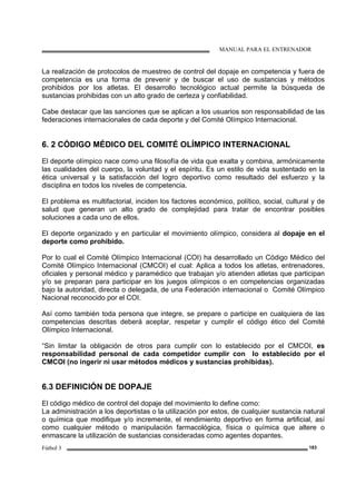 MANUAL PARA EL ENTRENADOR
Fútbol 3 183
La realización de protocolos de muestreo de control del dopaje en competencia y fuera de
competencia es una forma de prevenir y de buscar el uso de sustancias y métodos
prohibidos por los atletas. El desarrollo tecnológico actual permite la búsqueda de
sustancias prohibidas con un alto grado de certeza y confiabilidad.
Cabe destacar que las sanciones que se aplican a los usuarios son responsabilidad de las
federaciones internacionales de cada deporte y del Comité Olímpico Internacional.
6. 2 CÓDIGO MÉDICO DEL COMITÉ OLÍMPICO INTERNACIONAL
El deporte olímpico nace como una filosofía de vida que exalta y combina, armónicamente
las cualidades del cuerpo, la voluntad y el espíritu. Es un estilo de vida sustentado en la
ética universal y la satisfacción del logro deportivo como resultado del esfuerzo y la
disciplina en todos los niveles de competencia.
El problema es multifactorial, inciden los factores económico, político, social, cultural y de
salud que generan un alto grado de complejidad para tratar de encontrar posibles
soluciones a cada uno de ellos.
El deporte organizado y en particular el movimiento olímpico, considera al dopaje en el
deporte como prohibido.
Por lo cual el Comité Olímpico Internacional (COI) ha desarrollado un Código Médico del
Comité Olímpico Internacional (CMCOI) el cual: Aplica a todos los atletas, entrenadores,
oficiales y personal médico y paramédico que trabajan y/o atienden atletas que participan
y/o se preparan para participar en los juegos olímpicos o en competencias organizadas
bajo la autoridad, directa o delegada, de una Federación internacional o Comité Olímpico
Nacional reconocido por el COI.
Así como también toda persona que integre, se prepare o participe en cualquiera de las
competencias descritas deberá aceptar, respetar y cumplir el código ético del Comité
Olímpico Internacional.
“Sin limitar la obligación de otros para cumplir con lo establecido por el CMCOI, es
responsabilidad personal de cada competidor cumplir con lo establecido por el
CMCOI (no ingerir ni usar métodos médicos y sustancias prohibidas).
6.3 DEFINICIÓN DE DOPAJE
El código médico de control del dopaje del movimiento lo define como:
La administración a los deportistas o la utilización por estos, de cualquier sustancia natural
o química que modifique y/o incremente, el rendimiento deportivo en forma artificial, así
como cualquier método o manipulación farmacológica, física o química que altere o
enmascare la utilización de sustancias consideradas como agentes dopantes.
 