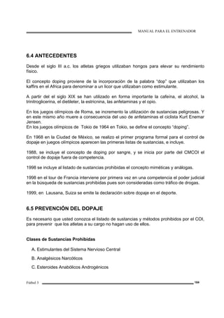 MANUAL PARA EL ENTRENADOR
Fútbol 3 184
6.4 ANTECEDENTES
Desde el siglo III a.c. los atletas griegos utilizaban hongos para elevar su rendimiento
físico.
El concepto doping proviene de la incorporación de la palabra “dop” que utilizaban los
kaffirs en el Africa para denominar a un licor que utilizaban como estimulante.
A partir del el siglo XIX se han utilizado en forma importante la cafeína, el alcohol, la
trinitroglicerina, el dietileter, la estricnina, las anfetaminas y el opio.
En los juegos olímpicos de Roma, se incremento la utilización de sustancias peligrosas. Y
en este mismo año muere a consecuencia del uso de anfetaminas el ciclista Kurt Enemar
Jensen.
En los juegos olímpicos de Tokio de 1964 en Tokio, se define el concepto “doping”.
En 1968 en la Ciudad de México, se realizo el primer programa formal para el control de
dopaje en juegos olímpicos aparecen las primeras listas de sustancias, e incluye.
1988, se incluye el concepto de doping por sangre, y se inicia por parte del CMCOI el
control de dopaje fuera de competencia.
1998 se incluye al listado de sustancias prohibidas el concepto miméticas y análogas.
1998 en el tour de Francia interviene por primera vez en una competencia el poder judicial
en la búsqueda de sustancias prohibidas pues son consideradas como tráfico de drogas.
1999, en Lausana, Suiza se emite la declaración sobre dopaje en el deporte.
6.5 PREVENCIÓN DEL DOPAJE
Es necesario que usted conozca el listado de sustancias y métodos prohibidos por el COI,
para prevenir que los atletas a su cargo no hagan uso de ellos.
Clases de Sustancias Prohibidas
A. Estimulantes del Sistema Nervioso Central
B. Analgésicos Narcóticos
C. Esteroides Anabólicos Androgénicos
 