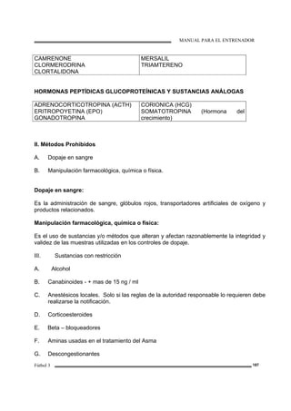 MANUAL PARA EL ENTRENADOR
Fútbol 3 187
CAMRENONE
CLORMERODRINA
CLORTALIDONA
MERSALIL
TRIAMTERENO
HORMONAS PEPTÍDICAS GLUCOPROTEÍNICAS Y SUSTANCIAS ANÁLOGAS
ADRENOCORTICOTROPINA (ACTH)
ERITROPOYETINA (EPO)
GONADOTROPINA
CORIONICA (HCG)
SOMATOTROPINA (Hormona del
crecimiento)
Il. Métodos Prohibidos
A. Dopaje en sangre
B. Manipulación farmacológica, química o física.
Dopaje en sangre:
Es la administración de sangre, glóbulos rojos, transportadores artificiales de oxígeno y
productos relacionados.
Manipulación farmacológica, química o física:
Es el uso de sustancias y/o métodos que alteran y afectan razonablemente la integridad y
validez de las muestras utilizadas en los controles de dopaje.
III. Sustancias con restricción
A. Alcohol
B. Canabinoides - + mas de 15 ng / ml
C. Anestésicos locales. Solo si las reglas de la autoridad responsable lo requieren debe
realizarse la notificación.
D. Corticoesteroides
E. Beta – bloqueadores
F. Aminas usadas en el tratamiento del Asma
G. Descongestionantes
 