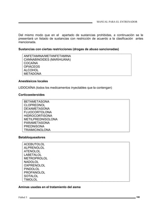 MANUAL PARA EL ENTRENADOR
Fútbol 3 188
Del mismo modo que en el apartado de sustancias prohibidas, a continuación se le
presentará un listado de sustancias con restricción de acuerdo a la clasificación antes
mencionada.
Sustancias con ciertas restricciones (drogas de abuso sancionadas)
ANFETAMINA/METANFETAMINA
CANNABINOIDES (MARIHUANA)
COCAÍNA
OPIÁCEOS
ALCOHOL
METADONA
Anestésicos locales
LIDOCAÍNA (todos los medicamentos inyectables que la contengan)
Corticoesteroides
BETAMETASONA
CLOPREDNOL
DEXAMETASONA
FLUOCORTOLONA
HIDROCORTISONA
METILPREDNISOLONA
PARAMETASONA
PREDNISONA
TRIAMICINOLONA
Betabloqueadores
ACEBUTOLOL
ALPRENOLOL
ATENOLOL
LABETALOL
METROPROLOL
NADOLOL
OXPRENOLOL
PINDOLOL
PROPANOLOL
SOTALOL
TIMOLOL
Aminas usadas en el tratamiento del asma
 