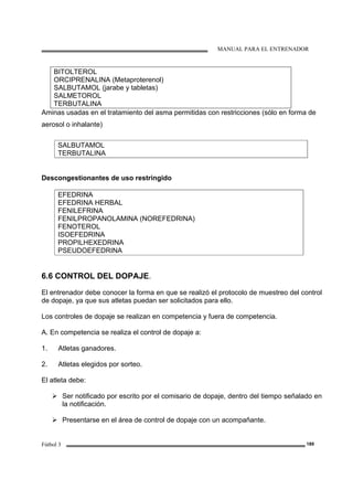 MANUAL PARA EL ENTRENADOR
Fútbol 3 189
BITOLTEROL
ORCIPRENALINA (Metaproterenol)
SALBUTAMOL (jarabe y tabletas)
SALMETOROL
TERBUTALINA
Aminas usadas en el tratamiento del asma permitidas con restricciones (sólo en forma de
aerosol o inhalante)
SALBUTAMOL
TERBUTALINA
Descongestionantes de uso restringido
EFEDRINA
EFEDRINA HERBAL
FENILEFRINA
FENILPROPANOLAMINA (NOREFEDRINA)
FENOTEROL
ISOEFEDRINA
PROPILHEXEDRINA
PSEUDOEFEDRINA
6.6 CONTROL DEL DOPAJE.
El entrenador debe conocer la forma en que se realizó el protocolo de muestreo del control
de dopaje, ya que sus atletas puedan ser solicitados para ello.
Los controles de dopaje se realizan en competencia y fuera de competencia.
A. En competencia se realiza el control de dopaje a:
1. Atletas ganadores.
2. Atletas elegidos por sorteo.
El atleta debe:
Ser notificado por escrito por el comisario de dopaje, dentro del tiempo señalado en
la notificación.
Presentarse en el área de control de dopaje con un acompañante.
 
