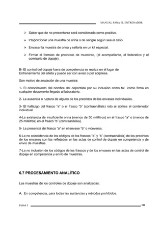 MANUAL PARA EL ENTRENADOR
Fútbol 3 190
Saber que de no presentarse será considerado como positivo.
Proporcionar una muestra de orina o de sangre según sea el caso.
Envasar la muestra de orina y sellarla en un kit especial.
Firmar el formato de protocolo de muestreo, (el acompañante, el federativo y el
comisario de dopaje).
B- El control del dopaje fuera de competencia se realiza en el lugar de
Entrenamiento del atleta y puede ser con aviso o por sorpresa.
Son motivo de anulación de una muestra:
1- El conocimiento del nombre del deportista por su inclusión como tal como firma en
cualquier documento llegado al laboratorio.
2- La ausencia o ruptura de alguno de los precintos de los envases individuales.
3- El hallazgo del frasco “a” o el frasco “b” (contraanálisis) roto al abrirse el contenedor
individual.
4-La existencia de insuficiente orina (menos de 50 mililitros) en el frasco “a” o (menos de
25 mililitros) en el frasco “b” (contraanálisis).
5- La presencia del frasco “a” en el envase “b” o viceversa.
6-La no coincidencia de los códigos de los frascos "a” y “b” (contraanálisis) de los precintos
de los envases con los reflejados en las actas de control de dopaje en competencia y de
envío de muestras.
7-La no inclusión de los códigos de los frascos y de los envases en las actas de control de
dopaje en competencia y envío de muestras.
6.7 PROCESAMIENTO ANALÍTICO
Las muestras de los controles de dopaje son analizadas:
A. En competencia, para todas las sustancias y métodos prohibidos.
 