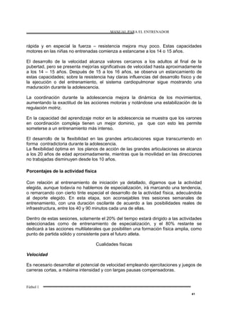 MANUAL PARA EL ENTRENADOR
Fútbol 1
41
rápida y en especial la fuerza – resistencia mejora muy poco. Estas capacidades
motores en las niñas no entrenadas comienza a estancarse a los 14 o 15 años.
El desarrollo de la velocidad alcanza valores cercanos a los adultos al final de la
pubertad, pero se presenta mejorías significativas de velocidad hasta aproximadamente
a los 14 – 15 años. Después de 15 a los 16 años, se observa un estancamiento de
estas capacidades; sobre la resistencia hay claras influencias del desarrollo físico y de
la ejecución o del entrenamiento, el sistema cardiopulmonar sigue mostrando una
maduración durante la adolescencia.
La coordinación durante la adolescencia mejora la dinámica de los movimientos,
aumentando la exactitud de las acciones motoras y notándose una estabilización de la
regulación motriz.
En la capacidad del aprendizaje motor en la adolescencia se muestra que los varones
en coordinación compleja tienen un mejor dominio, ya que con esto les permite
someterse a un entrenamiento más intenso.
El desarrollo de la flexibilidad en las grandes articulaciones sigue transcurriendo en
forma contradictoria durante la adolescencia.
La flexibilidad óptima en los planos de acción de las grandes articulaciones se alcanza
a los 20 años de edad aproximadamente, mientras que la movilidad en las direcciones
no trabajadas disminuyen desde los 10 años.
Porcentajes de la actividad física
Con relación al entrenamiento de iniciación ya detallado, digamos que la actividad
elegida, aunque todavía no hablemos de especialización, irá marcando una tendencia,
o remarcando con cierto tinte especial el desarrollo de la actividad física, adecuándola
al deporte elegido. En esta etapa, son aconsejables tres sesiones semanales de
entrenamiento, con una duración oscilante de acuerdo a las posibilidades reales de
infraestructura, entre los 40 y 90 minutos cada una de ellas.
Dentro de estas sesiones, solamente el 20% del tiempo estará dirigido a las actividades
seleccionadas como de entrenamiento de especialización, y el 80% restante se
dedicará a las acciones multilaterales que posibiliten una formación física amplia, como
punto de partida sólido y consistente para el futuro atleta.
Cualidades físicas
Velocidad
Es necesario desarrollar el potencial de velocidad empleando ejercitaciones y juegos de
carreras cortas, a máxima intensidad y con largas pausas compensadoras.
 