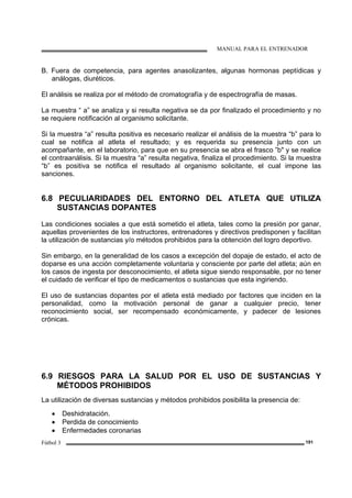 MANUAL PARA EL ENTRENADOR
Fútbol 3 191
B. Fuera de competencia, para agentes anasolizantes, algunas hormonas peptídicas y
análogas, diuréticos.
El análisis se realiza por el método de cromatografía y de espectrografía de masas.
La muestra “ a” se analiza y si resulta negativa se da por finalizado el procedimiento y no
se requiere notificación al organismo solicitante.
Si la muestra “a” resulta positiva es necesario realizar el análisis de la muestra “b” para lo
cual se notifica al atleta el resultado; y es requerida su presencia junto con un
acompañante, en el laboratorio, para que en su presencia se abra el frasco ”b" y se realice
el contraanálisis. Si la muestra “a” resulta negativa, finaliza el procedimiento. Si la muestra
“b” es positiva se notifica el resultado al organismo solicitante, el cual impone las
sanciones.
6.8 PECULIARIDADES DEL ENTORNO DEL ATLETA QUE UTILIZA
SUSTANCIAS DOPANTES
Las condiciones sociales a que está sometido el atleta, tales como la presión por ganar,
aquellas provenientes de los instructores, entrenadores y directivos predisponen y facilitan
la utilización de sustancias y/o métodos prohibidos para la obtención del logro deportivo.
Sin embargo, en la generalidad de los casos a excepción del dopaje de estado, el acto de
doparse es una acción completamente voluntaria y consciente por parte del atleta; aún en
los casos de ingesta por desconocimiento, el atleta sigue siendo responsable, por no tener
el cuidado de verificar el tipo de medicamentos o sustancias que esta ingiriendo.
El uso de sustancias dopantes por el atleta está mediado por factores que inciden en la
personalidad, como la motivación personal de ganar a cualquier precio, tener
reconocimiento social, ser recompensado económicamente, y padecer de lesiones
crónicas.
6.9 RIESGOS PARA LA SALUD POR EL USO DE SUSTANCIAS Y
MÉTODOS PROHIBIDOS
La utilización de diversas sustancias y métodos prohibidos posibilita la presencia de:
• Deshidratación.
• Perdida de conocimiento
• Enfermedades coronarias
 