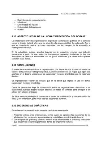 MANUAL PARA EL ENTRENADOR
Fútbol 3 192
• Desordenes del comportamiento
• Infertilidad
• Enfermedad del hígado
• Enfermedad de los riñones
• Muerte
6.10 ASPECTO LEGAL DE LA LUCHA Y PREVENCIÓN DEL DOPAJE
La colaboración entre las organizaciones deportivas y autoridades públicas en el combate
contra el dopaje, deberá reforzarse de acuerdo a la responsabilidad de cada parte. Por lo
que es importante realizar acciones conjuntas en los campos de la educación e
investigación científica.
En la actualidad, existen grandes lagunas en lo legislativo, mismas que deberán
subsanarse a partir de que todos los involucrados presenten iniciativas de ley que
armonicen los derechos individuales con las justas sanciones que deben sufrir quienes
cometan estos ilícitos.
6.11 CONCLUSIONES
El atleta deberá conceptualizar el deporte como una forma de vida y como un medio de
obtener éxito personal y el logro deportivo. Es necesario conocer las reglas que rigen este
apartado en el deporte y reconocer las sustancias y métodos prohibidos para no hacer uso
de ellos.
Es imprescindible valorar los riesgos que en la salud que implica el uso de dichas
sustancias y métodos prohibidos.
Desde la perspectiva legal la colaboración entre las organizaciones deportivas y las
autoridades públicas deberá realizar acciones en todos los ámbitos para proteger a los
atletas con relación al dopaje.
Se debe siempre privilegiar la prevención a través de la educación y concientización del
atleta y del entrenador, para evitar caer en escenarios punitivos.
6.12 SUGERENCIAS DIDÁCTICAS
Para abordar los contenidos del presente capítulo se recomienda:
• Presentar videos a los entrenadores, en los cuales se aprecien las reacciones de los
atletas que han consumido alguna sustancia prohibida en la práctica del deporte.
• Con el apoyo de gráficos y láminas, mostrar a los entrenadores el proceso y reacciones
que acusan las sustancias prohibidas dentro del organismo humano.
 