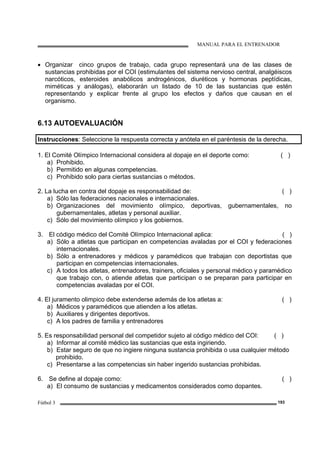 MANUAL PARA EL ENTRENADOR
Fútbol 3 193
• Organizar cinco grupos de trabajo, cada grupo representará una de las clases de
sustancias prohibidas por el COI (estimulantes del sistema nervioso central, analgéiscos
narcóticos, esteroides anabólicos androgénicos, diuréticos y hormonas peptídicas,
miméticas y análogas), elaborarán un listado de 10 de las sustancias que estén
representando y explicar frente al grupo los efectos y daños que causan en el
organismo.
6.13 AUTOEVALUACIÓN
Instrucciones: Seleccione la respuesta correcta y anótela en el paréntesis de la derecha.
1. El Comité Olímpico Internacional considera al dopaje en el deporte como: ( )
a) Prohibido.
b) Permitido en algunas competencias.
c) Prohibido solo para ciertas sustancias o métodos.
2. La lucha en contra del dopaje es responsabilidad de: ( )
a) Sólo las federaciones nacionales e internacionales.
b) Organizaciones del movimiento olímpico, deportivas, gubernamentales, no
gubernamentales, atletas y personal auxiliar.
c) Sólo del movimiento olímpico y los gobiernos.
3. El código médico del Comité Olímpico Internacional aplica: ( )
a) Sólo a atletas que participan en competencias avaladas por el COI y federaciones
internacionales.
b) Sólo a entrenadores y médicos y paramédicos que trabajan con deportistas que
participan en competencias internacionales.
c) A todos los atletas, entrenadores, trainers, oficiales y personal médico y paramédico
que trabajo con, o atiende atletas que participan o se preparan para participar en
competencias avaladas por el COI.
4. El juramento olimpico debe extenderse además de los atletas a: ( )
a) Médicos y paramédicos que atienden a los atletas.
b) Auxiliares y dirigentes deportivos.
c) A los padres de familia y entrenadores
5. Es responsabilidad personal del competidor sujeto al código médico del COI: ( )
a) Informar al comité médico las sustancias que esta ingiriendo.
b) Estar seguro de que no ingiere ninguna sustancia prohibida o usa cualquier método
prohibido.
c) Presentarse a las competencias sin haber ingerido sustancias prohibidas.
6. Se define al dopaje como: ( )
a) El consumo de sustancias y medicamentos considerados como dopantes.
 