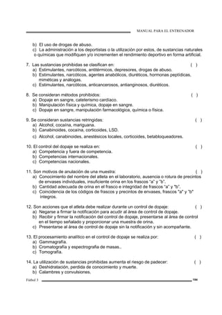 MANUAL PARA EL ENTRENADOR
Fútbol 3 194
b) El uso de drogas de abuso.
c) La administración a los deportistas o la utilización por estos, de sustancias naturales
o químicas que modifiquen y/o incrementen el rendimiento deportivo en forma artificial.
7. Las sustancias prohibidas se clasifican en: ( )
a) Estimulantes, narcóticos, antitérmicos, depresores, drogas de abuso.
b) Estimulantes, narcóticos, agentes anabólicos, diuréticos, hormonas peptídicas,
miméticas y análogas.
c) Estimulantes, narcóticos, anticancerosos, antianginosos, diuréticos.
8. Se consideran métodos prohibidos: ( )
a) Dopaje en sangre, cateterismo cardíaco.
b) Manipulación física y química, dopaje en sangre.
c) Dopaje en sangre, manipulación farmacológica, química o física.
9. Se consideran sustancias retringidas: ( )
a) Alcohol, cocaína, mariguana.
b) Canabinoides, cocaína, corticoides, LSD.
c) Alcohol, canabinoides, anestésicos locales, corticoides, betabloqueadores.
10. El control del dopaje se realiza en: ( )
a) Competencia y fuera de competencia.
b) Competencias internacionales.
c) Competencias nacionales.
11. Son motivos de anulación de una muestra: ( )
a) Conocimiento del nombre del atleta en el laboratorio, ausencia o rotura de precintos
de envases individuales, insuficiente orina en los frascos “a” y ”b”.
b) Cantidad adecuada de orina en el frasco e integridad de frascos “a” y "b”.
c) Coincidencia de los códigos de frascos y precintos de envases, frascos "a" y ”b"
íntegros.
12. Son acciones que el atleta debe realizar durante un control de dopaje: ( )
a) Negarse a firmar la notificación para acudir al área de control de dopaje.
b) Recibir y firmar la notificación del control de dopaje, presentarse al área de control
en el tiempo señalado y proporcionar una muestra de orina.
c) Presentarse al área de control de dopaje sin la notificación y sin acompañante.
13. El procesamiento analítico en el control de dopaje se realiza por: ( )
a) Gammagrafía.
b) Cromatografía y espectrografia de masas..
c) Tomografía.
14. La utilización de sustancias prohibidas aumenta el riesgo de padecer: ( )
a) Deshidratación, perdida de conocimiento y muerte.
b) Calambres y convulsiones.
 