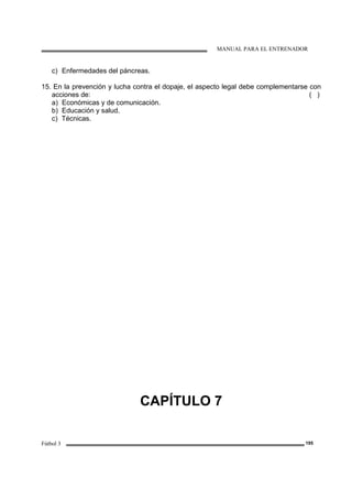 MANUAL PARA EL ENTRENADOR
Fútbol 3 195
c) Enfermedades del páncreas.
15. En la prevención y lucha contra el dopaje, el aspecto legal debe complementarse con
acciones de: ( )
a) Económicas y de comunicación.
b) Educación y salud.
c) Técnicas.
CAPÍTULO 7
 