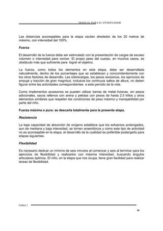 MANUAL PARA EL ENTRENADOR
Fútbol 1
42
Las distancias aconsejables para la etapa oscilan alrededor de los 20 metros de
máximo, con intensidad del 100%.
Fuerza
El desarrollo de la fuerza debe ser estimulado con la presentación de cargas de escaso
volumen o intensidad para vencer. El propio peso del cuerpo, en muchos casos, es
obstáculo más que suficiente para lograr el objetivo.
La fuerza, como todos los elementos en esta etapa, debe ser desarrollada
naturalmente, dentro de los porcentajes que se establecen y concomitantemente con
los otros factores de desarrollo. Las sobrecargas, los pesos excesivos, los ejercicios de
empuje y tracción de gran magnitud, inclusive los continuos saltos de altura, no deben
figurar entre las actividades correspondientes a este período de la vida.
Como implementos accesorios se pueden utilizar barras de metal livianas, sin pesos
adicionales, sacos rellenos con arena y pelotas con pesos de hasta 2.5 kIilos y otros
elementos similares que respeten las condiciones de peso máximo y manejabilidad por
parte del niño.
Fuerza máxima o pura: se descarta totalmente para la presente etapa.
Resistencia
La baja capacidad de absorción de oxígeno establece que los esfuerzos prolongados,
aun de mediana y baja intensidad, se tornen anaeróbicos y como este tipo de actividad
no es aconsejable en la etapa, el desarrollo de la cualidad es preferible postergarlo para
etapas siguientes.
Flexibilidad
Es necesario dedicar un mínimo de seis minutos al comenzar y seis al terminar para los
ejercicios de flexibilidad y realizarlos con máxima intensidad, buscando ángulos
articulares óptimos. El niño, en la etapa que nos ocupa, tiene gran facilidad para realizar
tareas de flexibilidad.
 