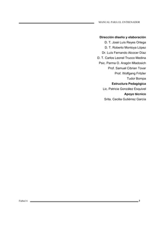 MANUAL PARA EL ENTRENADOR
Fútbol 6 2
Dirección diseño y elaboración
D. T. José Luís Reyes Ortega
D. T. Roberto Montoya López
Dr. Luís Fernando Alcocer Díaz
D. T. Carlos Leonel Trucco Medina
Psic. Parma O. Aragón Mladosich
Prof. Samuel Cibrian Tovar
Prof. Wolfgang Fritzler
Tudor Bompa
Estructura Pedagógica
Lic. Patricia González Esquivel
Apoyo técnico
Srita. Cecilia Gutiérrez García
 