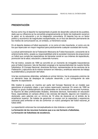MANUAL PARA EL ENTRENADOR
Fútbol 6 3
PRESENTACIÓN
Nunca como hoy el deporte ha representado el grado de desarrollo cultural de los pueblos,
dado que su influencia se ha convertido progresivamente en factor de implicación social en
la salud, en la educación y en la integración comunitaria. El deporte hoy es un factor
político y económico de magnitudes insospechadas, es un foco de atención permanente de
los medios de comunicación es, en síntesis, un fenómeno social.
En el deporte destaca el futbol asociación, si no como el más importante, sí como uno de
los que repercuten en mayor magnitud para prácticamente cualquier sociedad del mundo.
La actual administración de la Federación Mexicana de Futbol Asociación, consciente de lo
anteriormente dicho, acepta su responsabilidad ante la sociedad mexicana de proporcionar
un futbol que cumpla las expectativas de bienestar social en sus órdenes de espectáculo,
promoción de la salud, educación y desarrollo humano.
Por tal motivo, octubre de 1994 se convirtió en un momento de innegable trascendencia
para el futbol mexicano: Isla de Navidad congregó a la representatividad de nuestra familia
futbolística. El Consejo Nacional, directores técnicos, representantes de los sectores de la
Federación y ejecutivos de la misma revisaron en intensas y analíticas sesiones de trabajo
la problemática y proyección del futbol.
Una las conclusiones obtenidas, señalada en primer término, fue la propuesta unánime de
un elemento base de despegue de cualquier desarrollo, y por consiguiente de este
deporte: la capacitación.
Ello implicó la puesta en marcha por parte del Consejo Nacional de un modelo que
garantizara el propósito citado y que tuviera repercusión nacional. En enero de 1995 se
integró un grupo multidisciplinario de profesionales en la formación de recursos humanos,
la mayoría de ellos profesionales titulados, directores técnicos, licenciados en educación
física, especialistas en campos afines a las ciencias del deporte, algunos con maestría y
doctorado, pero además con un mínimo de 10 años de docencia en el ámbito de la
enseñanza superior. Se trataba de garantizar un equipo con la capacidad y experiencia
suficiente para enfrentar el reto de conformar un nuevo paradigma del futbol nacional, el
futbol 2000.
La capacitación entonces fue conceptualizada en dos órdenes o caminos:
La formación de los recursos humanos que a su vez formará a futbolistas.
La formación de futbolistas de excelencia.
 
