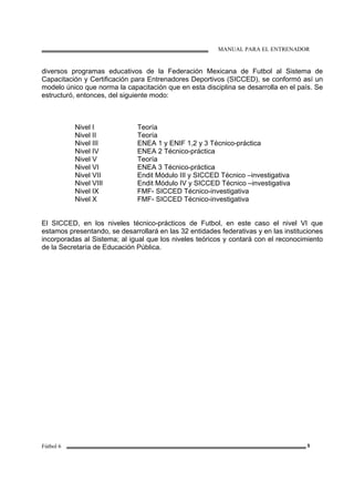 MANUAL PARA EL ENTRENADOR
Fútbol 6 5
diversos programas educativos de la Federación Mexicana de Futbol al Sistema de
Capacitación y Certificación para Entrenadores Deportivos (SICCED), se conformó así un
modelo único que norma la capacitación que en esta disciplina se desarrolla en el país. Se
estructuró, entonces, del siguiente modo:
Nivel I Teoría
Nivel II Teoría
Nivel III ENEA 1 y ENIF 1,2 y 3 Técnico-práctica
Nivel IV ENEA 2 Técnico-práctica
Nivel V Teoría
Nivel VI ENEA 3 Técnico-práctica
Nivel VII Endit Módulo III y SICCED Técnico –investigativa
Nivel VIII Endit Módulo IV y SICCED Técnico –investigativa
Nivel IX FMF- SICCED Técnico-investigativa
Nivel X FMF- SICCED Técnico-investigativa
El SICCED, en los niveles técnico-prácticos de Futbol, en este caso el nivel VI que
estamos presentando, se desarrollará en las 32 entidades federativas y en las instituciones
incorporadas al Sistema; al igual que los niveles teóricos y contará con el reconocimiento
de la Secretaría de Educación Pública.
 