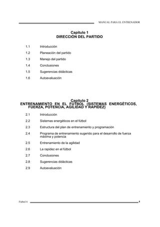 MANUAL PARA EL ENTRENADOR
Fútbol 6 6
Capítulo 1
DIRECCIÓN DEL PARTIDO
1.1
1.2
1.3
1.4
1.5
1.6
Introducción
Planeación del partido
Manejo del partido
Conclusiones
Sugerencias didácticas
Autoevaluación
Capítulo 2
ENTRENAMIENTO EN EL FÚTBOL (SISTEMAS ENERGÉTICOS,
FUERZA, POTENCIA, AGILIDAD Y RAPIDEZ)
2.1
2.2
2.3
2.4
2.5
2.6
2.7
2.8
2.9
Introducción
Sistemas energéticos en el fútbol
Estructura del plan de entrenamiento y programación
Programa de entrenamiento sugerido para el desarrollo de fuerza
máxima y potencia
Entrenamiento de la agilidad
La rapidez en el fútbol
Conclusiones
Sugerencias didácticas
Autoevaluación
 