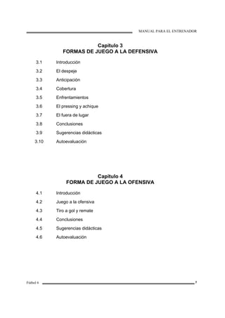 MANUAL PARA EL ENTRENADOR
Fútbol 6 7
Capítulo 3
FORMAS DE JUEGO A LA DEFENSIVA
3.1
3.2
3.3
3.4
3.5
3.6
3.7
3.8
3.9
3.10
Introducción
El despeje
Anticipación
Cobertura
Enfrentamientos
El pressing y achique
El fuera de lugar
Conclusiones
Sugerencias didácticas
Autoevaluación
Capítulo 4
FORMA DE JUEGO A LA OFENSIVA
4.1
4.2
4.3
4.4
4.5
4.6
Introducción
Juego a la ofensiva
Tiro a gol y remate
Conclusiones
Sugerencias didácticas
Autoevaluación
 