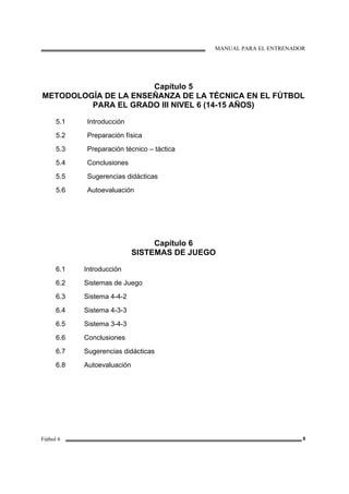 MANUAL PARA EL ENTRENADOR
Fútbol 6 8
Capítulo 5
METODOLOGÍA DE LA ENSEÑANZA DE LA TÉCNICA EN EL FÚTBOL
PARA EL GRADO III NIVEL 6 (14-15 AÑOS)
5.1
5.2
5.3
5.4
5.5
5.6
Introducción
Preparación física
Preparación técnico – táctica
Conclusiones
Sugerencias didácticas
Autoevaluación
Capítulo 6
SISTEMAS DE JUEGO
6.1
6.2
6.3
6.4
6.5
6.6
6.7
6.8
Introducción
Sistemas de Juego
Sistema 4-4-2
Sistema 4-3-3
Sistema 3-4-3
Conclusiones
Sugerencias didácticas
Autoevaluación
 