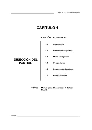 MANUAL PARA EL ENTRENADOR
Fútbol 6 9
CAPÍTULO 1
SECCIÓN CONTENIDO
DIRECCIÓN DEL
PARTIDO
1.1
1.2
1.3
1.4
1.5
1.6
Introducción
Planeación del partido
Manejo del partido
Conclusiones
Sugerencias didácticas
Autoevaluación
SICCED Manual para el Entrenador de Fútbol
Nivel 6
 