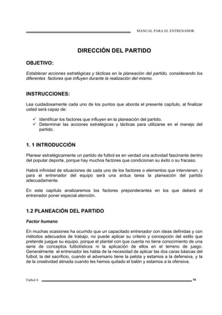 MANUAL PARA EL ENTRENADOR
Fútbol 6 10
DIRECCIÓN DEL PARTIDO
OBJETIVO:
Establecer acciones estratégicas y tácticas en la planeación del partido, considerando los
diferentes factores que influyen durante la realización del mismo.
INSTRUCCIONES:
Lea cuidadosamente cada uno de los puntos que aborda el presente capítulo, al finalizar
usted será capaz de:
Identificar los factores que influyen en la planeación del partido.
Determinar las acciones estratégicas y tácticas para utilizarse en el manejo del
partido.
1. 1 INTRODUCCIÓN
Planear estratégicamente un partido de futbol es en verdad una actividad fascinante dentro
del popular deporte, porque hay muchos factores que condicionan su éxito o su fracaso.
Habrá infinidad de situaciones de cada uno de los factores o elementos que intervienen, y
para el entrenador del equipo será una ardua tarea la planeación del partido
adecuadamente.
En este capítulo analizaremos los factores preponderantes en los que deberá el
entrenador poner especial atención.
1.2 PLANEACIÓN DEL PARTIDO
Factor humano
En muchas ocasiones ha ocurrido que un capacitado entrenador con ideas definidas y con
métodos adecuados de trabajo, no puede aplicar su criterio y concepción del estilo que
pretende juegue su equipo, porque el plantel con que cuenta no tiene conocimiento de una
serie de conceptos futbolísticos ni la aplicación de ellos en el terreno de juego.
Generalmente el entrenador les habla de la necesidad de aplicar las dos caras básicas del
futbol; la del sacrificio, cuando el adversario tiene la pelota y estamos a la defensiva, y la
de la creatividad atinada cuando les hemos quitado el balón y estamos a la ofensiva.
 