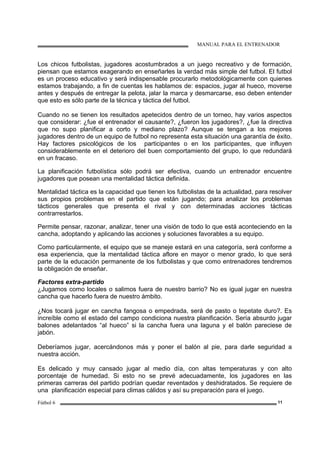 MANUAL PARA EL ENTRENADOR
Fútbol 6 11
Los chicos futbolistas, jugadores acostumbrados a un juego recreativo y de formación,
piensan que estamos exagerando en enseñarles la verdad más simple del futbol. El futbol
es un proceso educativo y será indispensable procurarlo metodológicamente con quienes
estamos trabajando, a fin de cuentas les hablamos de: espacios, jugar al hueco, moverse
antes y después de entregar la pelota, jalar la marca y desmarcarse, eso deben entender
que esto es sólo parte de la técnica y táctica del futbol.
Cuando no se tienen los resultados apetecidos dentro de un torneo, hay varios aspectos
que considerar: ¿fue el entrenador el causante?, ¿fueron los jugadores?, ¿fue la directiva
que no supo planificar a corto y mediano plazo? Aunque se tengan a los mejores
jugadores dentro de un equipo de futbol no representa esta situación una garantía de éxito.
Hay factores psicológicos de los participantes o en los participantes, que influyen
considerablemente en el deterioro del buen comportamiento del grupo, lo que redundará
en un fracaso.
La planificación futbolística sólo podrá ser efectiva, cuando un entrenador encuentre
jugadores que posean una mentalidad táctica definida.
Mentalidad táctica es la capacidad que tienen los futbolistas de la actualidad, para resolver
sus propios problemas en el partido que están jugando; para analizar los problemas
tácticos generales que presenta el rival y con determinadas acciones tácticas
contrarrestarlos.
Permite pensar, razonar, analizar, tener una visión de todo lo que está aconteciendo en la
cancha, adoptando y aplicando las acciones y soluciones favorables a su equipo.
Como particularmente, el equipo que se maneje estará en una categoría, será conforme a
esa experiencia, que la mentalidad táctica aflore en mayor o menor grado, lo que será
parte de la educación permanente de los futbolistas y que como entrenadores tendremos
la obligación de enseñar.
Factores extra-partido
¿Jugamos como locales o salimos fuera de nuestro barrio? No es igual jugar en nuestra
cancha que hacerlo fuera de nuestro ámbito.
¿Nos tocará jugar en cancha fangosa o empedrada, será de pasto o tepetate duro?. Es
increíble como el estado del campo condiciona nuestra planificación. Sería absurdo jugar
balones adelantados “al hueco” si la cancha fuera una laguna y el balón pareciese de
jabón.
Deberíamos jugar, acercándonos más y poner el balón al pie, para darle seguridad a
nuestra acción.
Es delicado y muy cansado jugar al medio día, con altas temperaturas y con alto
porcentaje de humedad. Si esto no se prevé adecuadamente, los jugadores en las
primeras carreras del partido podrían quedar reventados y deshidratados. Se requiere de
una planificación especial para climas cálidos y así su preparación para el juego.
 