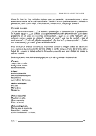 MANUAL PARA EL ENTRENADOR
Fútbol 6 12
Como lo descrito, hay múltiples factores que se presentan permanentemente y otros
eventualmente que se tendrán que afrontar, previéndolo anticipadamente como parte de la
planeación, tales como: viajes, transportación, alimentación, hospedaje, etcétera.
Factores técnicos
¿Quién es el rival en turno?, ¿Qué muestra, que encaje a la perfección con lo que tenemos
en nuestro equipo?, ¿Qué tácticas utiliza generalmente nuestro próximo rival?, ¿Qué estilo
predomina en el juego de nuestros contrincantes?, ¿Cual es su estilo habitual?, ¿Se
defiende porque carece de ataque?, ¿Juega en corto?, ¿Al ras del suelo?, ¿Usa el
contraataque?, ¿Presiona?, ¿Reduce espacios?, ¿Da libertad?, ¿Juega por alto?, ¿Cuales
son sus mejores jugadores?, ¿Que debilidades tiene?.
Para efectuar un análisis concienzudo requerimos conocer la imagen táctica del adversario
que, explicada cuidadosamente, permita a todo el plantel compenetrarse de la forma como
habrá de encarar la batalla próxima, tomando en cuenta, por sobre todas las cosas, la
calidad nuestra.
Nuestro próximo rival podría tener jugadores con las siguientes características:
Portero:
Juega bien por alto.
Inseguro de manos.
No sale del área.
Libero:
Buen cabeceador.
Desplazamiento rápido.
No anticipa.
Apoya bien. Barredora.
Defensa derecho:
Pesado.
Marca bien.
No apoya.
Defensa central:
Muy bien de alto.
Gran marcador.
Retrocede mal
Defensa izquierdo:
Maneja solo la izquierda.
Barre bien y mucho.
Avanza hasta meta contraria.
 
