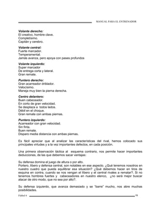 MANUAL PARA EL ENTRENADOR
Fútbol 6 13
Volante derecho:
El creativo, hombre clave.
Completísimo.
Capitán y cerebro.
Volante central:
Fuerte marcador.
Temperamental.
Jamás avanza, pero apoya con pases profundos
Volante izquierdo:
Super marcador
De entrega corta y lateral.
Gran remate.
Puntero derecho:
Gran acarreador driblador.
Velocísimo.
Maneja muy bien la pierna derecha.
Centro delantero:
Buen cabeceador.
En corto de gran velocidad.
Se desplaza a todos lados.
Débil en el choque.
Gran remate con ambas piernas.
Puntero izquierdo:
Acarreador con gran velocidad.
Sin finta.
Buen remate.
Disparo media distancia con ambas piernas.
Es fácil apreciar que al analizar las características del rival, hemos colocado sus
principales virtudes y a la vez importantes defectos, en cada posición.
Una primera observación táctica al esquema contrario, nos permite hacer importantes
deducciones, de las que debemos sacar ventajas:
Su defensa domina el juego de altura o por alto.
Portero, líbero y defensa central, son notables en ese aspecto. ¿Qué tenemos nosotros en
nuestro cuadro que pueda equilibrar esa situación? ¿Qué debemos hacer en tiros de
esquina en contra, cuando se nos vengan el líbero y el central rivales a rematar?. Si no
tenemos hombres fuertes y cabeceadores en nuestro elenco, ¿no será mejor buscar
atacar de otro modo, que no sea por alto?.
Su defensa izquierdo, que avanza demasiado y se “barre” mucho, nos abre muchas
posibilidades.
 