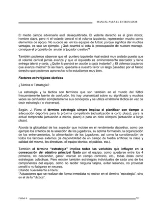MANUAL PARA EL ENTRENADOR
Fútbol 6 14
El medio campo adversario está desequilibrado. El volante derecho es el gran motor,
hombre clave, pero ni el volante central ni el volante izquierdo, representan mucho como
elementos de apoyo. No sucede así en los equipos de futbol, porque significa dar muchas
ventajas, es solo un ejemplo. ¿Qué ocurrirá si toda la preocupación de nuestro marcaje,
consigue el propósito de anular al jugador creativo?
También podemos observar que el puntero izquierdo rival estará muy aislado puesto que
el volante central jamás avanza y que el izquierdo es eminentemente marcador y tiene
entrega lateral y corta. ¿Quién lo pondrá en acción a cada instante? ¿ El defensa izquierdo
que avanza mucho? Si así fuera, quedaría a nuestro favor un largo pasadizo por el flanco
derecho que podemos aprovechar si lo estudiamos muy bien.
Factores estratégicos-tácticos
¿Táctica o Estrategia?
La estrategia y la táctica son términos que son también en el mundo del fútbol
frecuentemente fuente de confusión. No hay unanimidad sobre su significado y muchas
veces se confunden completamente sus conceptos y se utiliza el término táctica en vez de
decir estrategia ( o viceversa).
Según, J. Riera el término estrategia simpre implica el planificar con tiempo la
adecuación deportiva para la próxima competición (actualización a corto plazo), para la
actual temporada (actuación a medio, plazo) o para un ciclo olímpico (actuación a largo
plazo).
Aborda la globalidad de los aspector que inciden en el rendimiento deportivo, como por
ejemplo los criterios de la selección de los jugadores, su óptima formación, la organización
de los entrenamientos, la alimentación de los jugadores, así como la consideración de
todos los factores externos (la disponibilidad de un campo de hierba artificial, la clase y
calidad del mismo, los directivos, el equipo técnico, el público, etc.).
También el término “estrategia” implica todas las variables que influyen en la
consecución del objetivo principal fijado por el equipo, como quedarse entre los 4
primeros, no descender, ganar, marcar en campo contrario, etc., todas éstas como
estrategias colectivas. Pero existen también estrategias individuales de cada uno de los
componentes del equipo, como no recibir ninguna tarjeta, evitar lesiones, no provocar
penalti o no fatigarse en exceso.
Citando nuevamente a Riera:
“Actuaciones que se realizan de forma inmediata no entran en el término “estrategia”, sino
en el de la “táctica”.
 
