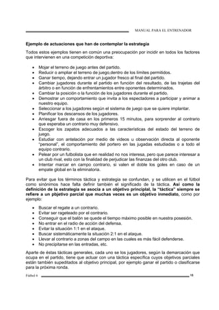 MANUAL PARA EL ENTRENADOR
Fútbol 6 15
Ejemplo de actuaciones que han de contemplar la estrategia
Todos estos ejemplos tienen en común una preocupación por incidir en todos los factores
que intervienen en una competición deportiva:
• Mojar el terreno de juego antes del partido.
• Reducir o ampliar el terreno de juego,dentro de los límites permitidos.
• Ganar tiempo, dejando entrar un jugador fresco al final del partido.
• Cambiar jugadores durante el partido en función del resultado, de las trajetas del
árbitro o en función de enfrentamientos entre oponentes determinados.
• Cambiar la posición o la función de los jugadores durante el partido.
• Demostrar un comportamiento que invita a los espectadores a participar y animar a
nuestro equipo.
• Seleccionar a los jugadores según el sistema de juego que se quiere implantar.
• Planificar los descansos de los jugadores.
• Arriesgar fuera de casa en los primeros 15 minutos, para sorprender al contrario
que esperaba un contrario muy defensivo.
• Escoger los zapatos adecuados a las características del estado del terreno de
juego.
• Estudiar con antelación por medio de videos u observación directa al oponente
“personal”, el comportamiento del portero en las jugadas estudiadas o a todo el
equipo contrario.
• Pelear por un futbolista que en realidad no nos interesa, pero que parece interesar a
un club rival, esto con la finalidad de perjudicar las finanzas del otro club.
• Intentar marcar en campo contrario, si valen el doble los goles en caso de un
empate global en la eliminatoria.
Para evitar que los términos táctica y estrategia se confundan, y se utilicen en el fútbol
como sinónimos hace falta definir también el significado de la táctica. Así como la
definición de la estrategia se asocia a un objetivo principlal, la “táctica” siempre se
refiere a un pbjetivo parcial que muchas veces es un objetivo inmediato, como por
ejemplo:
• Buscar el regate a un contrario.
• Evitar ser rageteado por el contrario.
• Conseguir que el balón se quede el tiempo máximo posible en nuestra posesión.
• No entrar en el radio de acción del defensa.
• Evitar la situación 1:1 en el ataque.
• Buscar sistemáticamente la situación 2:1 en el ataque.
• Llevar al contrario a zonas del campo en las cuales es más fácil defenderse.
• No precipitarse en las entradas, etc.
Aparte de éstas tácticas generales, cada uno se los jugadores, según la demarcación que
ocupa en el partido, tiene que actuar con una táctica específica cuyos objetivos parciales
están también supeditados al objetivo principal, por ejemplo ganar el partido o clasificarse
para la próxima ronda.
 