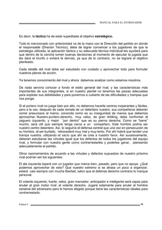 MANUAL PARA EL ENTRENADOR
Fútbol 6 16
Es decir, la táctica ha de estar supeditada al objetivo estratégico.
Todo lo mencionado con anterioridad va de la mano con la Dirección del partido en donde
el responsable (Director Técnico), debe de lograr convencer a los jugadores de que la
estrategia utilizada, la aplicación táctica y su adecuada técnica individual les ayudará para
que dentro de la cancha tomen buenas decisiones al momento de ejecutar la jugada que
les dará el triunfo o evitará la derrota, ya que de lo contrario, no se logrará el objetivo
planteado.
Cada detalle del rival debe ser estudiado con cuidado y aprovechar todo para formular
nuestros planes de acción.
Ya tenemos conocimiento del rival y ahora debemos analizar como estamos nosotros.
De nada serviría conocer a fondo el estilo general del rival, y las características más
importantes de sus integrantes, si en nuestro plantel no tenemos las piezas adecuadas
para explotar sus debilidades y para ponernos a cubierto de las dificultades y trampas que
nos ponga.
Si el portero rival no juega bien por alto, no debemos hacerle centros inoperantes y fáciles,
pero a la vez, después de cada remate de un delantero nuestro, sus compañeros deberán
correr presurosos al marco, conocida como es su inseguridad de manos que debemos
aprovechar. Nuestro puntero derecho, muy veloz, de gran dribling, debe confrontar al
zaguero izquierdo, y mejor “por dentro” que es su pierna derecha. Como se “barre”
mucho, será útil que siempre tenga cerca a un compañero. Este hombre podría ser
nuestro centro delantero. Así, lo seguiría el defensa central que una vez en persecución de
su hombre, al ser burlado, retrocederá muy mal y muy lento. Por ahí habrá que tender una
trampa nuestra, utilizando el vacío que ahí se crea a nuestro favor. Así sucesivamente,
deberán estudiarse las virtudes igual que los defectos de todos los jugadores del equipo
rival, y formular con nuestra gente como contrarrestarles y poderles ganar, planeando
adecuadamente el partido.
Otros razonamientos de acuerdo a las virtudes y defectos supuestos de nuestro próximo
rival podrían ser los siguientes:
El ala izquierda topará con un jugador que marca bien, pesado, pero que no apoya. ¿Qué
podemos aprovechar de esto? Que nuestro extremo si se atrasa un poco a organizar,
estará casi siempre con mucha libertad, salvo que el defensa derecho contrario lo marque
personal.
El volante izquierdo, fuerte, veloz, gran marcador, anticipador e inteligente será capaz para
anular al gran motor rival: el volante derecho. Jugará solamente para anular al hombre
cerebral del adversario pero lo hemos elegido porque tiene las características ideales para
contrarrestarlo.
 