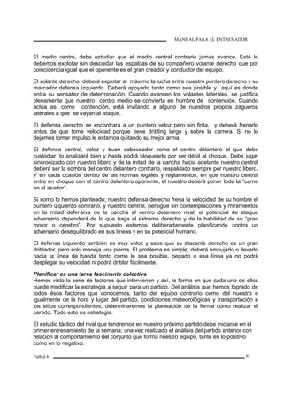 MANUAL PARA EL ENTRENADOR
Fútbol 6 17
El medio centro, debe estudiar que el medio central contrario jamás avance. Esto lo
debemos explotar sin descuidar las espaldas de su compañero volante derecho que por
coincidencia igual que el oponente es el gran creador y conductor del equipo.
El volante derecho, deberá explotar al máximo la lucha entre nuestro puntero derecho y su
marcador defensa izquierdo. Deberá apoyarlo tanto como sea posible y aquí es donde
entra su sensatez de determinación. Cuando avancen los volantes laterales, se justifica
plenamente que nuestro centro medio se convierta en hombre de contención. Cuando
actúa así como contención, está invitando a alguno de nuestros propios zagueros
laterales a que se vayan al ataque.
El defensa derecho se encontrará a un puntero veloz pero sin finta, y deberá frenarlo
antes de que tome velocidad porque tiene dribling largo y sobre la carrera. Si no lo
dejamos tomar impulso le estamos quitando su mejor arma.
El defensa central, veloz y buen cabeceador como el centro delantero al que debe
custodiar, lo analizará bien y hasta podrá bloquearlo por ser débil al choque. Debe jugar
sincronizado con nuestro libero y de la mitad de la cancha hacia adelante nuestro central
deberá ser la sombra del centro delantero contrario, respaldado siempre por nuestro libero.
Y en cada ocasión dentro de las normas legales y reglamentos, en que nuestro central
entre en choque con el centro delantero oponente, el nuestro deberá poner toda la “carne
en el asador”.
Si como lo hemos planteado; nuestro defensa derecho frena la velocidad de su hombre el
puntero izquierdo contrario, y nuestro central, persigue sin contemplaciones y miramientos
en la mitad defensiva de la cancha al centro delantero rival, el potencial de ataque
adversario dependerá de lo que haga el extremo derecho y de la habilidad de su “gran
motor o cerebro”. Por supuesto estamos deliberadamente planificando contra un
adversario desequilibrado en sus líneas y en su potencial humano.
El defensa izquierdo también es muy veloz y sabe que su atacante derecho es un gran
driblador, pero solo maneja una pierna. El problema es simple, deberá empujarlo o llevarlo
hacia la línea de banda tanto como le sea posible, pegado a esa línea ya no podrá
desplegar su velocidad ni podrá driblar fácilmente.
Planificar es una tarea fascinante colectiva
Hemos visto la serie de factores que intervienen y así, la forma en que cada uno de ellos
puede modificar la estrategia a seguir para un partido. Del análisis que hemos logrado de
todos ésos factores que conocemos, tanto del equipo contrario como del nuestro e
igualmente de la hora y lugar del partido, condiciones meteorológicas y transportación a
los sitios correspondientes, determinaremos la planeación de la forma como realizar el
partido. Todo esto es estrategia.
El estudio táctico del rival que tendremos en nuestro próximo partido debe iniciarse en el
primer entrenamiento de la semana; una vez realizado el análisis del partido anterior con
relación al comportamiento del conjunto que forma nuestro equipo, tanto en lo positivo
como en lo negativo.
 