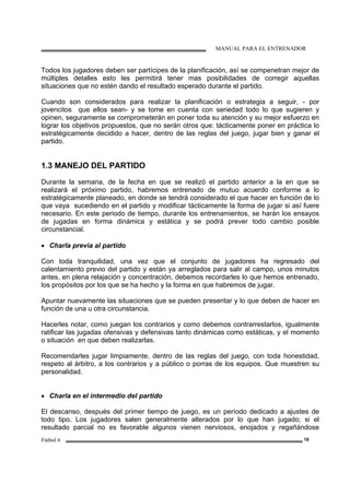 MANUAL PARA EL ENTRENADOR
Fútbol 6 18
Todos los jugadores deben ser partícipes de la planificación, así se compenetran mejor de
múltiples detalles esto les permitirá tener mas posibilidades de corregir aquellas
situaciones que no estén dando el resultado esperado durante el partido.
Cuando son considerados para realizar la planificación o estrategia a seguir, - por
jovencitos que ellos sean- y se tome en cuenta con seriedad todo lo que sugieren y
opinen, seguramente se comprometerán en poner toda su atención y su mejor esfuerzo en
lograr los objetivos propuestos, que no serán otros que: tácticamente poner en práctica lo
estratégicamente decidido a hacer, dentro de las reglas del juego, jugar bien y ganar el
partido.
1.3 MANEJO DEL PARTIDO
Durante la semana, de la fecha en que se realizó el partido anterior a la en que se
realizará el próximo partido, habremos entrenado de mutuo acuerdo conforme a lo
estratégicamente planeado, en donde se tendrá considerado el que hacer en función de lo
que vaya sucediendo en el partido y modificar tácticamente la forma de jugar si así fuere
necesario. En este periodo de tiempo, durante los entrenamientos, se harán los ensayos
de jugadas en forma dinámica y estática y se podrá prever todo cambio posible
circunstancial.
• Charla previa al partido
Con toda tranquilidad, una vez que el conjunto de jugadores ha regresado del
calentamiento previo del partido y están ya arreglados para salir al campo, unos minutos
antes, en plena relajación y concentración, debemos recordarles lo que hemos entrenado,
los propósitos por los que se ha hecho y la forma en que habremos de jugar.
Apuntar nuevamente las situaciones que se pueden presentar y lo que deben de hacer en
función de una u otra circunstancia.
Hacerles notar, como juegan los contrarios y como debemos contrarrestarlos, igualmente
ratificar las jugadas ofensivas y defensivas tanto dinámicas como estáticas, y el momento
o situación en que deben realizarlas.
Recomendarles jugar limpiamente, dentro de las reglas del juego, con toda honestidad,
respeto al árbitro, a los contrarios y a público o porras de los equipos. Que muestren su
personalidad.
• Charla en el intermedio del partido
El descanso, después del primer tiempo de juego, es un período dedicado a ajustes de
todo tipo. Los jugadores salen generalmente alterados por lo que han jugado; si el
resultado parcial no es favorable algunos vienen nerviosos, enojados y regañándose
 