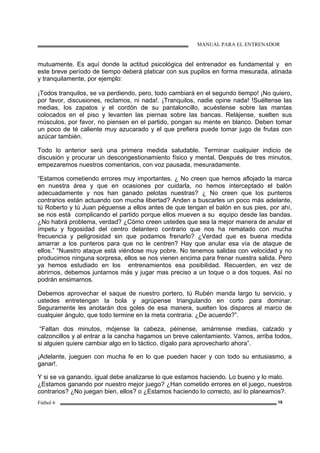 MANUAL PARA EL ENTRENADOR
Fútbol 6 19
mutuamente. Es aquí donde la actitud psicológica del entrenador es fundamental y en
este breve período de tiempo deberá platicar con sus pupilos en forma mesurada, atinada
y tranquilamente, por ejemplo:
¡Todos tranquilos, se va perdiendo, pero, todo cambiará en el segundo tiempo! ¡No quiero,
por favor, discusiones, reclamos, ni nada!. ¡Tranquilos, nadie opine nada! !Suéltense las
medias, los zapatos y el cordón de su pantaloncillo, acuéstense sobre las mantas
colocados en el piso y levanten las piernas sobre las bancas. Relájense, suelten sus
músculos, por favor, no piensen en el partido, pongan su mente en blanco. Deben tomar
un poco de té caliente muy azucarado y el que prefiera puede tomar jugo de frutas con
azúcar también.
Todo lo anterior será una primera medida saludable. Terminar cualquier indicio de
discusión y procurar un descongestionamiento físico y mental. Después de tres minutos,
empezaremos nuestros comentarios, con voz pausada, mesuradamente.
“Estamos cometiendo errores muy importantes. ¿ No creen que hemos aflojado la marca
en nuestra área y que en ocasiones por cuidarla, no hemos interceptado el balón
adecuadamente y nos han ganado pelotas nuestras? ¿ No creen que los punteros
contrarios están actuando con mucha libertad? Anden a buscarles un poco más adelante,
tú Roberto y tú Juan péguense a ellos antes de que tengan el balón en sus pies, por ahí,
se nos está complicando el partido porque ellos mueven a su equipo desde las bandas.
¿No habrá problema, verdad? ¿Cómo creen ustedes que sea la mejor manera de anular el
ímpetu y fogosidad del centro delantero contrario que nos ha rematado con mucha
frecuencia y peligrosidad sin que podamos frenarlo? ¿Verdad que es buena medida
amarrar a los punteros para que no le centren? Hay que anular esa vía de ataque de
ellos.” “Nuestro ataque está viéndose muy pobre. No tenemos salidas con velocidad y no
producimos ninguna sorpresa, ellos se nos vienen encima para frenar nuestra salida. Pero
ya hemos estudiado en los entrenamientos esa posibilidad. Recuerden, en vez de
abrirnos, debemos juntarnos más y jugar mas preciso a un toque o a dos toques. Así no
podrán ensimarnos.
Debemos aprovechar el saque de nuestro portero, tú Rubén manda largo tu servicio, y
ustedes entretengan la bola y agrúpense triangulando en corto para dominar.
Seguramente les anotarán dos goles de esa manera, suelten los disparos al marco de
cualquier ángulo, que todo termine en la meta contraria. ¿De acuerdo?”.
“Faltan dos minutos, mójense la cabeza, péinense, amárrense medias, calzado y
calzoncillos y al entrar a la cancha hagamos un breve calentamiento. Vamos, arriba todos,
si alguien quiere cambiar algo en lo táctico, dígalo para aprovecharlo ahora”.
¡Adelante, jueguen con mucha fe en lo que pueden hacer y con todo su entusiasmo, a
ganar!.
Y si se va ganando, igual debe analizarse lo que estamos haciendo. Lo bueno y lo malo.
¿Estamos ganando por nuestro mejor juego? ¿Han cometido errores en el juego, nuestros
contrarios? ¿No juegan bien, ellos? o ¿Estamos haciendo lo correcto, así lo planeamos?.
 