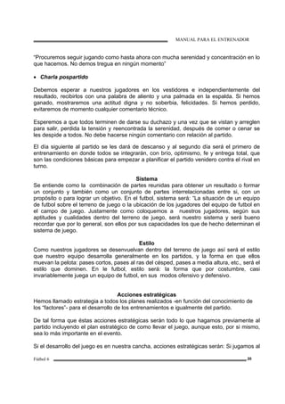 MANUAL PARA EL ENTRENADOR
Fútbol 6 20
“Procuremos seguir jugando como hasta ahora con mucha serenidad y concentración en lo
que hacemos. No demos tregua en ningún momento”
• Charla pospartido
Debemos esperar a nuestros jugadores en los vestidores e independientemente del
resultado, recibirlos con una palabra de aliento y una palmada en la espalda. Si hemos
ganado, mostraremos una actitud digna y no soberbia, felicidades. Si hemos perdido,
evitaremos de momento cualquier comentario técnico.
Esperemos a que todos terminen de darse su duchazo y una vez que se vistan y arreglen
para salir, perdida la tensión y reencontrada la serenidad, después de comer o cenar se
les despide a todos. No debe hacerse ningún comentario con relación al partido.
El día siguiente al partido se les dará de descanso y al segundo día será el primero de
entrenamiento en donde todos se integrarán, con brío, optimismo, fe y entrega total, que
son las condiciones básicas para empezar a planificar el partido venidero contra el rival en
turno.
Sistema
Se entiende como la combinación de partes reunidas para obtener un resultado o formar
un conjunto y también como un conjunto de partes interrelacionadas entre si, con un
propósito o para lograr un objetivo. En el futbol, sistema será: “La situación de un equipo
de futbol sobre el terreno de juego o la ubicación de los jugadores del equipo de futbol en
el campo de juego. Justamente como coloquemos a nuestros jugadores, según sus
aptitudes y cualidades dentro del terreno de juego, será nuestro sistema y será bueno
recordar que por lo general, son ellos por sus capacidades los que de hecho determinan el
sistema de juego.
Estilo
Como nuestros jugadores se desenvuelvan dentro del terreno de juego así será el estilo
que nuestro equipo desarrolla generalmente en los partidos, y la forma en que ellos
muevan la pelota: pases cortos, pases al ras del césped, pases a media altura, etc., será el
estilo que dominen. En le futbol, estilo será: la forma que por costumbre, casi
invariablemente juega un equipo de futbol, en sus modos ofensivo y defensivo.
Acciones estratégicas
Hemos llamado estrategia a todos los planes realizados -en función del conocimiento de
los “factores”- para el desarrollo de los entrenamientos e igualmente del partido.
De tal forma que éstas acciones estratégicas serán todo lo que hagamos previamente al
partido incluyendo el plan estratégico de como llevar el juego, aunque esto, por si mismo,
sea lo más importante en el evento.
Si el desarrollo del juego es en nuestra cancha, acciones estratégicas serán: Si jugamos al
 