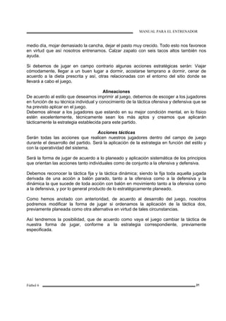 MANUAL PARA EL ENTRENADOR
Fútbol 6 21
medio día, mojar demasiado la cancha, dejar el pasto muy crecido. Todo esto nos favorece
en virtud que así nosotros entrenamos. Calzar zapato con seis tacos altos también nos
ayuda.
Si debemos de jugar en campo contrario algunas acciones estratégicas serán: Viajar
cómodamente, llegar a un buen lugar a dormir, acostarse temprano a dormir, cenar de
acuerdo a la dieta prescrita y así, otras relacionadas con el entorno del sitio donde se
llevará a cabo el juego.
Alineaciones
De acuerdo al estilo que deseamos imprimir al juego, debemos de escoger a los jugadores
en función de su técnica individual y conocimiento de la táctica ofensiva y defensiva que se
ha previsto aplicar en el juego.
Debemos alinear a los jugadores que estando en su mejor condición mental, en lo físico
estén excelentemente, técnicamente sean los más aptos y creamos que aplicarán
tácticamente la estrategia establecida para este partido.
Acciones tácticas
Serán todas las acciones que realicen nuestros jugadores dentro del campo de juego
durante el desarrollo del partido. Será la aplicación de la estrategia en función del estilo y
con la operatividad del sistema.
Será la forma de jugar de acuerdo a lo planeado y aplicación sistemática de los principios
que orientan las acciones tanto individuales como de conjunto a la ofensiva y defensiva.
Debemos reconocer la táctica fija y la táctica dinámica; siendo la fija toda aquella jugada
derivada de una acción a balón parado, tanto a la ofensiva como a la defensiva y la
dinámica la que sucede de toda acción con balón en movimiento tanto a la ofensiva como
a la defensiva, y por lo general producto de lo estratégicamente planeado.
Como hemos anotado con anterioridad, de acuerdo al desarrollo del juego, nosotros
podremos modificar la forma de jugar si ordenamos la aplicación de la táctica dos,
previamente planeada como otra alternativa en virtud de tales circunstancias.
Así tendremos la posibilidad, que de acuerdo como vaya el juego cambiar la táctica de
nuestra forma de jugar, conforme a la estrategia correspondiente, previamente
especificada.
 