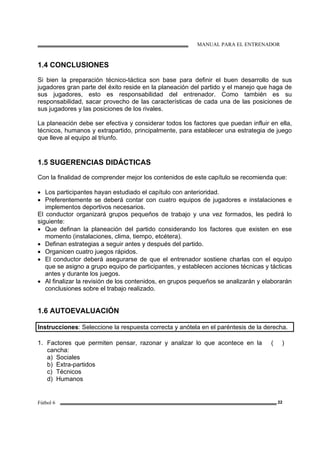 MANUAL PARA EL ENTRENADOR
Fútbol 6 22
1.4 CONCLUSIONES
Si bien la preparación técnico-táctica son base para definir el buen desarrollo de sus
jugadores gran parte del éxito reside en la planeación del partido y el manejo que haga de
sus jugadores, esto es responsabilidad del entrenador. Como también es su
responsabilidad, sacar provecho de las características de cada una de las posiciones de
sus jugadores y las posiciones de los rivales.
La planeación debe ser efectiva y considerar todos los factores que puedan influir en ella,
técnicos, humanos y extrapartido, principalmente, para establecer una estrategia de juego
que lleve al equipo al triunfo.
1.5 SUGERENCIAS DIDÁCTICAS
Con la finalidad de comprender mejor los contenidos de este capítulo se recomienda que:
• Los participantes hayan estudiado el capítulo con anterioridad.
• Preferentemente se deberá contar con cuatro equipos de jugadores e instalaciones e
implementos deportivos necesarios.
El conductor organizará grupos pequeños de trabajo y una vez formados, les pedirá lo
siguiente:
• Que definan la planeación del partido considerando los factores que existen en ese
momento (instalaciones, clima, tiempo, etcétera).
• Definan estrategias a seguir antes y después del partido.
• Organicen cuatro juegos rápidos.
• El conductor deberá asegurarse de que el entrenador sostiene charlas con el equipo
que se asigno a grupo equipo de participantes, y establecen acciones técnicas y tácticas
antes y durante los juegos.
• Al finalizar la revisión de los contenidos, en grupos pequeños se analizarán y elaborarán
conclusiones sobre el trabajo realizado.
1.6 AUTOEVALUACIÓN
Instrucciones: Seleccione la respuesta correcta y anótela en el paréntesis de la derecha.
1. Factores que permiten pensar, razonar y analizar lo que acontece en la
cancha:
a) Sociales
b) Extra-partidos
c) Técnicos
d) Humanos
( )
 