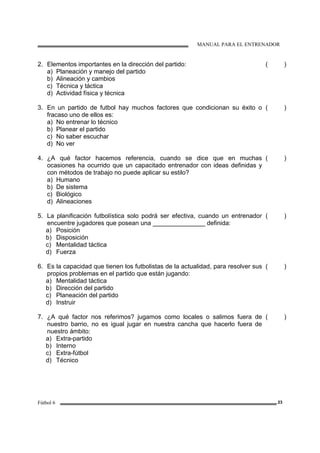 MANUAL PARA EL ENTRENADOR
Fútbol 6 23
2. Elementos importantes en la dirección del partido:
a) Planeación y manejo del partido
b) Alineación y cambios
c) Técnica y táctica
d) Actividad física y técnica
( )
3. En un partido de futbol hay muchos factores que condicionan su éxito o
fracaso uno de ellos es:
a) No entrenar lo técnico
b) Planear el partido
c) No saber escuchar
d) No ver
( )
4. ¿A qué factor hacemos referencia, cuando se dice que en muchas
ocasiones ha ocurrido que un capacitado entrenador con ideas definidas y
con métodos de trabajo no puede aplicar su estilo?
a) Humano
b) De sistema
c) Biológico
d) Alineaciones
( )
5. La planificación futbolística solo podrá ser efectiva, cuando un entrenador
encuentre jugadores que posean una _______________ definida:
a) Posición
b) Disposición
c) Mentalidad táctica
d) Fuerza
( )
6. Es la capacidad que tienen los futbolistas de la actualidad, para resolver sus
propios problemas en el partido que están jugando:
a) Mentalidad táctica
b) Dirección del partido
c) Planeación del partido
d) Instruir
( )
7. ¿A qué factor nos referimos? jugamos como locales o salimos fuera de
nuestro barrio, no es igual jugar en nuestra cancha que hacerlo fuera de
nuestro ámbito:
a) Extra-partido
b) Interno
c) Extra-fútbol
d) Técnico
( )
 