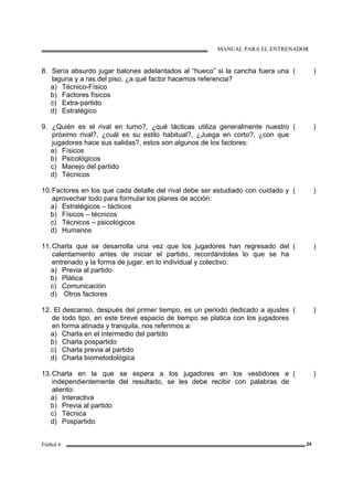 MANUAL PARA EL ENTRENADOR
Fútbol 6 24
8. Sería absurdo jugar balones adelantados al “hueco” si la cancha fuera una
laguna y a ras del piso, ¿a qué factor hacemos referencia?
a) Técnico-Físico
b) Factores físicos
c) Extra-partido
d) Estratégico
( )
9. ¿Quién es el rival en turno?, ¿qué tácticas utiliza generalmente nuestro
próximo rival?, ¿cuál es su estilo habitual?, ¿Juega en corto?, ¿con que
jugadores hace sus salidas?, estos son algunos de los factores:
a) Físicos
b) Psicológicos
c) Manejo del partido
d) Técnicos
( )
10.Factores en los que cada detalle del rival debe ser estudiado con cuidado y
aprovechar todo para formular los planes de acción:
a) Estratégicos – tácticos
b) Físicos – técnicos
c) Técnicos – psicológicos
d) Humanos
( )
11.Charla que se desarrolla una vez que los jugadores han regresado del
calentamiento antes de iniciar el partido, recordándoles lo que se ha
entrenado y la forma de jugar, en lo individual y colectivo:
a) Previa al partido
b) Plática
c) Comunicación
d) Otros factores
( )
12. El descanso, después del primer tiempo, es un periodo dedicado a ajustes
de todo tipo, en este breve espacio de tiempo se platica con los jugadores
en forma atinada y tranquila, nos referimos a:
a) Charla en el intermedio del partido
b) Charla pospartido
c) Charla previa al partido
d) Charla biometodológica
( )
13.Charla en la que se espera a los jugadores en los vestidores e
independientemente del resultado, se les debe recibir con palabras de
aliento:
a) Interactiva
b) Previa al partido
c) Técnica
d) Pospartido
( )
 