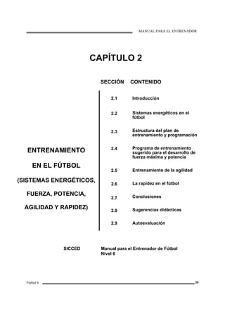 MANUAL PARA EL ENTRENADOR
Fútbol 6 26
CAPÍTULO 2
SECCIÓN CONTENIDO
ENTRENAMIENTO
EN EL FÚTBOL
(SISTEMAS ENERGÉTICOS,
FUERZA, POTENCIA,
AGILIDAD Y RAPIDEZ)
2.1
2.2
2.3
2.4
2.5
2.6
2.7
2.8
2.9
Introducción
Sistemas energéticos en el
fútbol
Estructura del plan de
entrenamiento y programación
Programa de entrenamiento
sugerido para el desarrollo de
fuerza máxima y potencia
Entrenamiento de la agilidad
La rapidez en el fútbol
Conclusiones
Sugerencias didácticas
Autoevaluación
SICCED Manual para el Entrenador de Fútbol
Nivel 6
 