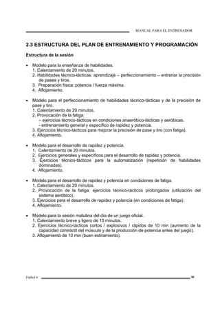 MANUAL PARA EL ENTRENADOR
Fútbol 6 30
2.3 ESTRUCTURA DEL PLAN DE ENTRENAMIENTO Y PROGRAMACIÓN
Estructura de la sesión
• Modelo para la enseñanza de habilidades.
1. Calentamiento de 20 minutos.
2. Habilidades técnico-tácticas: aprendizaje – perfeccionamiento – entrenar la precisión
de pases y tiros.
3. Preparación física: potencia / fuerza máxima.
4. Aflojamiento.
• Modelo para el perfeccionamiento de habilidades técnico-tácticas y de la precisión de
pase y tiro.
1. Calentamiento de 20 minutos.
2. Provocación de la fatiga:
– ejercicios técnico-tácticos en condiciones anaeróbico-lácticas y aeróbicas.
- entrenamiento general y específico de rapidez y potencia.
3. Ejercicios técnico-tácticos para mejorar la precisión de pase y tiro (con fatiga).
4. Aflojamiento.
• Modelo para el desarrollo de rapidez y potencia.
1. Calentamiento de 20 minutos.
2. Ejercicios generales y específicos para el desarrollo de rapidez y potencia.
3. Ejercicios técnico-tácticos para la automatización (repetición de habilidades
dominadas).
4. Aflojamiento.
• Modelo para el desarrollo de rapidez y potencia en condiciones de fatiga.
1. Calentamiento de 20 minutos.
2. Provocación de la fatiga: ejercicios técnico-tácticos prolongados (utilización del
sistema aeróbico).
3. Ejercicios para el desarrollo de rapidez y potencia (en condiciones de fatiga).
4. Aflojamiento.
• Modelo para la sesión matutina del día de un juego oficial.
1. Calentamiento breve y ligero de 10 minutos.
2. Ejercicios técnico-tácticos cortos / explosivos / rápidos de 10 min (aumento de la
capacidad contráctil del músculo y de la producción de potencia antes del juego).
3. Aflojamiento de 10 min (buen estiramiento).
 