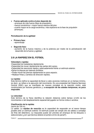 MANUAL PARA EL ENTRENADOR
Fútbol 6 37
• Fuerza aplicada contra el piso depende de:
–arranque de más fuerza (fase de propulsión).
–fuerza concéntrica = mayor fuerza reactiva del piso.
–cuanto mayor es la carga excéntrica, más explosiva es la fase de propulsión
(arranque).
Periodización de la agilidad
• Primera fase:
–aprendizaje
• Segunda fase:
–aumento de la fuerza máxima y de la potencia por medio de la periodización del
desarrollo de la fuerza y agilidad.
2.6 LA RAPIDEZ EN EL FÚTBOL
Velocidad o rapidez
•Capacidad de trasladarse rápidamente.
•Capacidad de mover rápidamente las partes del cuerpo.
•Capacidad de reaccionar rápida y adecuadamente frente un estímulo exterior.
•Ganar la disputa por balones divididos.
• Poder mover las piernas rápidamente en poco espacio.
• Realizar fintas y cambios de dirección rápidos.
La rapidez
Este término define la capacidad de llevar a cabo acciones motrices en un tiempo mínimo,
es decir, se refiere a la ejecución del movimiento. Es una propiedad del Sistema Nervioso
Central (SNC) que se manifiesta de manera compleja en la reacción motriz, está
condicionada por factores genéticos y, a excepción de las edades tempranas, es poco
mejorable.
La velocidad
Este término de la física identifica la relación distancia sobre tiempo (v=d/t) de los
movimientos o del desplazamiento espacial del jugador en forma cíclica o acíclica.
Clasificación de la rapidez
(sprint de 100 m).
La salida: La rapidez de reacción es la capacidad de responder en el menor tiempo
posible ante un estímulo exterior. El estímulo puede ser simple (tiro de salida) o complejo
(la finta del delantero). La respuesta puede ser prevista (el arranque de los bloques) o
seleccionada (¿con qué técnica detiene el portero el tiro de penal?).
 