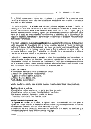 MANUAL PARA EL ENTRENADOR
Fútbol 6 38
En el fútbol, ambos componentes son complejos. La capacidad de observación para
identificar el estímulo esencial y la capacidad de seleccionar rápidamente la respuesta
adecuada son entrenables.
Los primeros pasos: La aceleración (también llamada: rapidez acíclica o fuerza de
carrera) es la capacidad de aumentar la velocidad de desplazamiento en el menor tiempo
posible. Esta cualidad está estrechamente relacionada con la fuerza rápida, ya que
requiere de contracciones fuertes y rápidas para empujar el cuerpo hacia delante en cada
paso. En el caso del fútbol interesa principalmente el desarrollo de la coordinación en
pequeños espacios, sobre todo en combinación con cambios de dirección y la alternación
de frenados y arranques.
A la mitad: La rapidez máxima (o rapidez cíclica, a veces también rapidez de frecuencia)
es la capacidad de desplazarse con la mayor velocidad posible al repetir movimientos
cíclicamente (sobre todo al trasladarse) y sin tener que vencer grandes resistencias. Ella
está determinada por la relación óptima entre la fuerza aplicada en cada ciclo y la
frecuencia de los movimientos. El velocista, por ejemplo, tiene que encontrar la máxima
zancada sin tener que reducir la frecuencia de los pasos.
La fase final: La resistencia de la rapidez significa la capacidad de realizar acciones de
rapidez durante un tiempo prolongado o con muchas repeticiones. El factor decisivo es la
capacidad de suprimir y/o compensar los síntomas de la fatiga, provocada primordialmente
por el aumento de ácido láctico en la musculatura. Por consecuencia, esta cualidad física
está íntimamente relacionada con la resistencia anaeróbico-láctica.
Fuerza de carrera
•Capacidad de arrancar o frenar lo más rápido posible.
•Arrancar sin o con balón en corta distancia.
• Superar al contrario con un autopase.
•Arrancar después de una finta.
•“Velocidad de aproximación”.
MMeeddiiooss aauuxxiilliiaarreess:: LLllaannttaass ppaarraa aarrrraassttrree,, ssuubbiiddaass,, rreessiisstteenncciiaa ppoorr lliiggaass yy//oo ccoommppaaññeerrooss..
Resistencia de la rapidez
•Capacidad de realizar muchas acciones de velocidad seguidas.
•Capacidad de realizar acciones de velocidad aún con fatiga.
•Mantener un alto ritmo de juego por todos los 90 min.
• Ganar al contrario en la fase final del juego .
Rapidez específica (en el fútbol)
La rapidez de acción: en el fútbol, la rapidez “física” es solamente una base para la
rapidez de acción, es decir, la capacidad de seleccionar y ejecutar rápidamente la correcta
acción técnico-táctica de acuerdo con la situación del juego.
El desarrollo de esta capacidad implica el uso del balón y el diseño de ejercicios que
simulan las exigencias físico-técnico-tácticas del juego.
 