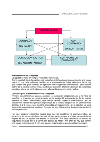 MANUAL PARA EL ENTRENADOR
Fútbol 6 44
Entrenamiento de la rapidez
La rapidez se mide en tiempo, velocidad o frecuencia.
Como cualidad física, la rapidez está estrechamente ligada con la coordinación y la fuerza
rápida, lo que debe reflejarse también en el entrenamiento. Sobre todo en el fútbol, hay
que utilizar una gran variedad de ejercicios con exigencias coordinativas. Esto incluye,
aparte de la carrera en línea recta, cambios de dirección, diferentes técnicas de carrera (de
espaldas, lateral, de perfil, skipping, etc.) y la combinación con giros y saltos.
Consejos para el entrenamiento de la rapidez
Primero mencionaremos algunos aspectos a considerar obligatoriamente a la hora de
planificar y organizar un entrenamiento de la rapidez:El entrenamiento de la rapidez
requiere un buen calentamiento que incluye también aspectos coordinativos. Así, es
conveniente realizar los ejercicios específicos de la rapidez después de un calentamiento
general, 2 ó 3 veces con mediana intensidad.El mejoramiento de la rapidez se logra
solamente con esfuerzos máximos. Por eso, es muy útil organizar los ejercicios en forma
de competencias.
Hay que asegurar suficientes pausas para que los jugadores no acumulen fatiga. La
duración y la frecuencia dependen del número de jugadores y el nivel de rendimiento.
Reglas de oro: un jugador que realiza un sprint de 15 m debe descansar, al menos, 45
segundos; después de 5 a 8 sprints con pausas de hasta 1 min entre sí, hay que permitir
una pausa prolongada de 3 min; con pausas más largas se puede realizar un mayor
Velocidad Acíclica
CON BALÓN
SIN BALÓN
CON
CONTRARIO
SIN CONTRARIO
CON ACCIÓN TÁCTICA
SIN ACCIÓN TÁCTICA
CON APOYO DE
COMPAÑERO
 