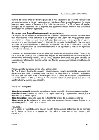 MANUAL PARA EL ENTRENADOR
Fútbol 6 45
número de sprints antes de tener la pausa de 3 min; situaciones de 1 contra 1 después de
un sprint aumentan la carga y exigen pausas más largas.Para simular las cargas del juego,
hay que exigir sprints solamente sobre distancias de entre 5 y 25 m.Como el objetivo
principal es el desarrollo de la rapidez, los jugadores deben dominar los contenidos
técnicos de los diferentes ejercicios.
Arranques para llegar al balón con acciones posteriores
La mayoría de los ejercicios tradicionales de la rapidez pueden modificarse para que sean
más motivadores y más cercanos a las exigencias del juego. Así, los jugadores deben
reaccionar a señales visuales reales del juego (por ejemplo, el arranque de un jugador
contrario o el movimiento del balón), y después de un sprint hacia el balón hay que exigir
acciones de máxima dinámica y precisión (por ejemplo, tiro a gol o situación 1 contra 1).
Además, la organización de competencias motiva a los jugadores a realizar los ejercicios
con máxima intensidad.
Lo que no se ha desarrollado a tiempo no podrá desarrollarse posteriormente. Entre los 5 y
los 7 años se produce una considerable mejoría de los movimientos de carrera (por el
proceso de aprendizaje motor), por lo tanto, deberán efectuarse una gran cantidad de
ejercicios de velocidad en tramos cortos y en formas jugadas competidas. (modificado de
Meinel, 1976).
Para desarrollar la rapidez en los niños utilizaremos:
De 7 a 10 años: Juegos de esquivar y persecuciones, relevos, enfatizar la forma correcta
de la carrera (el niño, por querer ganar, se olvida de correr bien), ej., el jugador solo podrá
ser cada vez más veloz si en la fase de propulsión la pierna se encuentra completamente
extendida (tobillo, rodilla y cadera); de otra manera faltaría fuerza, por lo que se tendrá
que fortalecer y corregir esta posición.
Trabajo de la rapidez
•Rapidez de reacción: situaciones reales de juego; selección de respuestas adecuadas
•Rapidez acíclica: distancias hasta 15 m; juegos menores y competencias, relevos; fuerte
relación con la fuerza rápida
•Rapidez cíclica: distancias hasta 30 m, facilitando la fase de aceleración; relevos
•Resistencia de la rapidez : en niños sólo con formas de juegos; mayor énfasis en el
trabajo específico a partir de la pubertad
Recuerde…
En el fútbol, la velocidad óptima está en función de la potencia (sobre todo de las piernas),
por lo tanto, un jugador no puede ser más veloz si antes no es más fuerte y más
coordinado.
 