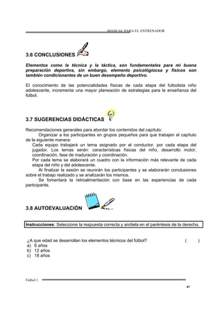 MANUAL PARA EL ENTRENADOR
Fútbol 1
47
3.6 CONCLUSIONES
Elementos como la técnica y la táctica, son fundamentales para mi buena
preparación deportiva, sin embargo, elemento psicológiocsa y físicos son
también condicionantes de un buen desempeño deportivo.
El conocimiento de las potencialidades físicas de cada etapa del futbolista niño
adolescente, incrementa una mayor planeación de estrategias para la enseñanza del
fútbol.
3.7 SUGERENCIAS DIDÁCTICAS
Recomendaciones generales para abordar los contenidos del capítulo:
Organizar a los participantes en grupos pequeños para que trabajen el capítulo
de la siguiente manera:
Cada equipo trabajará un tema asignado por el conductor, por cada etapa del
jugador. Los temas serán: características físicas del niño, desarrollo motor,
coordinación, fase de maduración y coordinación.
Por cada tema se elaborará un cuadro con la información más relevante de cada
etapa del niño y del adolescente.
Al finalizar la sesión se reunirán los participantes y se elaborarán conclusiones
sobre el trabajo realizado y se analizarán los mismos.
Se fomentará la retroalimentación con base en las experiencias de cada
participante.
3.8 AUTOEVALUACIÓN
Instrucciones: Seleccione la respuesta correcta y anótela en el paréntesis de la derecha.
¿A que edad se desarrollan los elementos técnicos del fútbol?
a) 6 años
b) 12 años
c) 18 años
( )
 