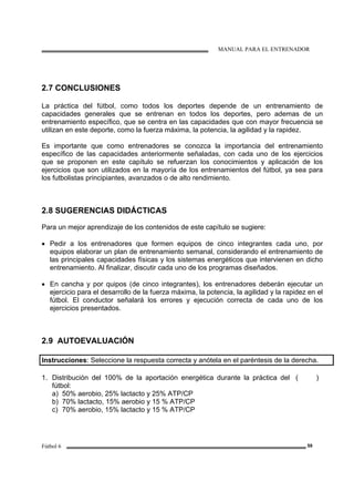 MANUAL PARA EL ENTRENADOR
Fútbol 6 59
2.7 CONCLUSIONES
La práctica del fútbol, como todos los deportes depende de un entrenamiento de
capacidades generales que se entrenan en todos los deportes, pero ademas de un
entrenamiento específico, que se centra en las capacidades que con mayor frecuencia se
utilizan en este deporte, como la fuerza máxima, la potencia, la agilidad y la rapidez.
Es importante que como entrenadores se conozca la importancia del entrenamiento
específico de las capacidades anteriormente señaladas, con cada uno de los ejercicios
que se proponen en este capítulo se refuerzan los conocimientos y aplicación de los
ejercicios que son utilizados en la mayoría de los entrenamientos del fútbol, ya sea para
los futbolistas principiantes, avanzados o de alto rendimiento.
2.8 SUGERENCIAS DIDÁCTICAS
Para un mejor aprendizaje de los contenidos de este capítulo se sugiere:
• Pedir a los entrenadores que formen equipos de cinco integrantes cada uno, por
equipos elaborar un plan de entrenamiento semanal, considerando el entrenamiento de
las principales capacidades físicas y los sistemas energéticos que intervienen en dicho
entrenamiento. Al finalizar, discutir cada uno de los programas diseñados.
• En cancha y por quipos (de cinco integrantes), los entrenadores deberán ejecutar un
ejercicio para el desarrollo de la fuerza máxima, la potencia, la agilidad y la rapidez en el
fútbol. El conductor señalará los errores y ejecución correcta de cada uno de los
ejercicios presentados.
2.9 AUTOEVALUACIÓN
Instrucciones: Seleccione la respuesta correcta y anótela en el paréntesis de la derecha.
1. Distribución del 100% de la aportación energética durante la práctica del
fútbol:
a) 50% aerobio, 25% lactacto y 25% ATP/CP
b) 70% lactacto, 15% aerobio y 15 % ATP/CP
c) 70% aerobio, 15% lactacto y 15 % ATP/CP
( )
 