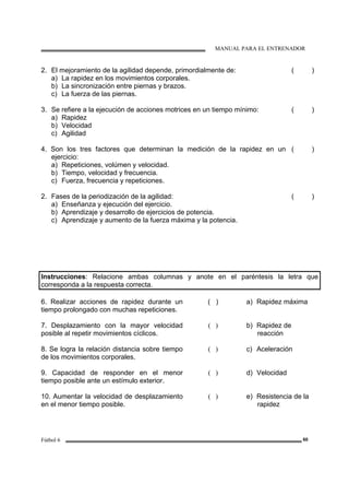 MANUAL PARA EL ENTRENADOR
Fútbol 6 60
2. El mejoramiento de la agilidad depende, primordialmente de:
a) La rapidez en los movimientos corporales.
b) La sincronización entre piernas y brazos.
c) La fuerza de las piernas.
( )
3. Se refiere a la ejecución de acciones motrices en un tiempo mínimo:
a) Rapidez
b) Velocidad
c) Agilidad
( )
4. Son los tres factores que determinan la medición de la rapidez en un
ejercicio:
a) Repeticiones, volúmen y velocidad.
b) Tiempo, velocidad y frecuencia.
c) Fuerza, frecuencia y repeticiones.
( )
2. Fases de la periodización de la agilidad:
a) Enseñanza y ejecución del ejercicio.
b) Aprendizaje y desarrollo de ejercicios de potencia.
c) Aprendizaje y aumento de la fuerza máxima y la potencia.
( )
Instrucciones: Relacione ambas columnas y anote en el paréntesis la letra que
corresponda a la respuesta correcta.
6. Realizar acciones de rapidez durante un
tiempo prolongado con muchas repeticiones.
( ) a) Rapidez máxima
7. Desplazamiento con la mayor velocidad
posible al repetir movimientos cíclicos.
( ) b) Rapidez de
reacción
8. Se logra la relación distancia sobre tiempo
de los movimientos corporales.
( ) c) Aceleración
9. Capacidad de responder en el menor
tiempo posible ante un estímulo exterior.
( ) d) Velocidad
10. Aumentar la velocidad de desplazamiento
en el menor tiempo posible.
( ) e) Resistencia de la
rapidez
 