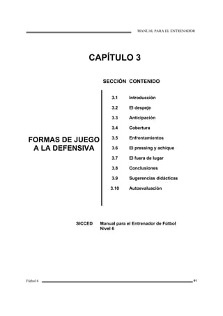 MANUAL PARA EL ENTRENADOR
Fútbol 6 61
CAPÍTULO 3
SECCIÓN CONTENIDO
FORMAS DE JUEGO
A LA DEFENSIVA
3.1
3.2
3.3
3.4
3.5
3.6
3.7
3.8
3.9
3.10
Introducción
El despeje
Anticipación
Cobertura
Enfrentamientos
El pressing y achique
El fuera de lugar
Conclusiones
Sugerencias didácticas
Autoevaluación
SICCED Manual para el Entrenador de Fútbol
Nivel 6
 